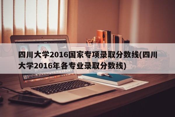 四川大学2016国家专项录取分数线(四川大学2016年各专业录取分数线)