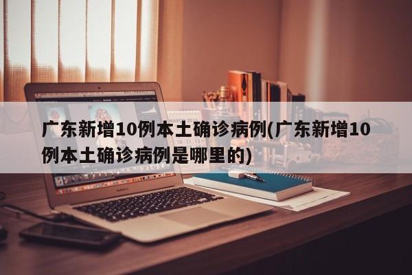 广东新增10例本土确诊病例(广东新增10例本土确诊病例是哪里的)