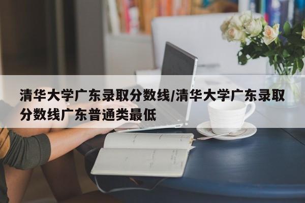 清华大学广东录取分数线/清华大学广东录取分数线广东普通类最低