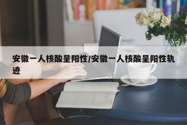 安徽一人核酸呈阳性/安徽一人核酸呈阳性轨迹