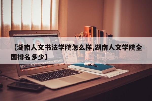 【湖南人文书法学院怎么样,湖南人文学院全国排名多少】