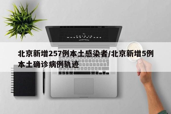 北京新增257例本土感染者/北京新增5例本土确诊病例轨迹