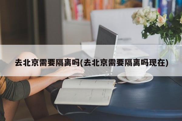 去北京需要隔离吗(去北京需要隔离吗现在)